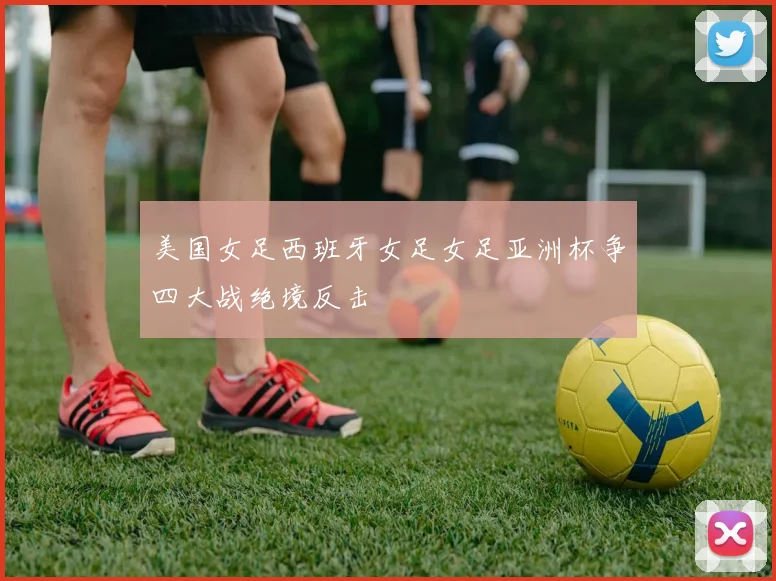 美国女足西班牙女足女足亚洲杯争四大战绝境反击