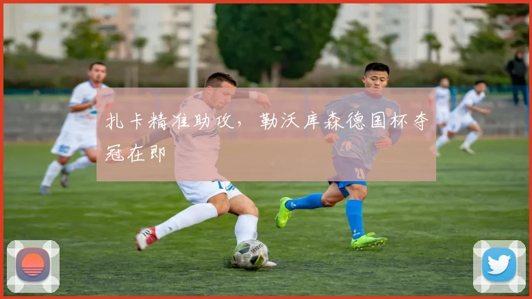 扎卡精准助攻，勒沃库森德国杯夺冠在即