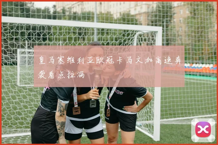 皇马塞维利亚欧冠卡马文加高速奔袭看点拉满