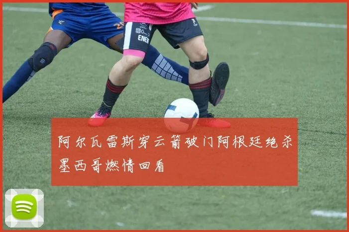 阿尔瓦雷斯穿云箭破门阿根廷绝杀墨西哥燃情回看