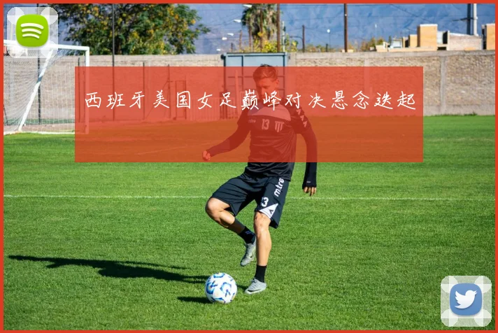 西班牙美国女足巅峰对决悬念迭起