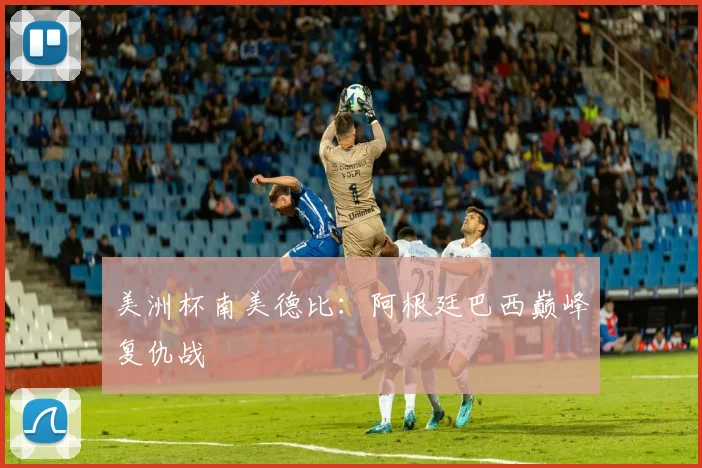 美洲杯南美德比：阿根廷巴西巅峰复仇战
