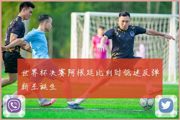 世界杯决赛阿根廷比利时低迷反弹新王诞生