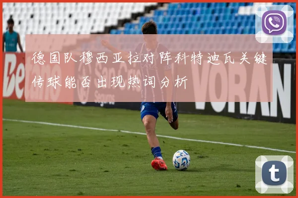 德国队穆西亚拉对阵科特迪瓦关键传球能否出现热词分析