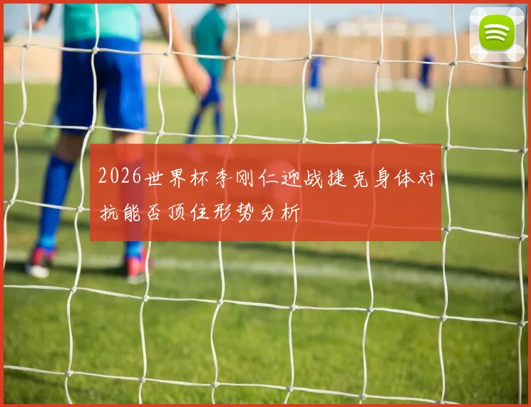 2026世界杯李刚仁迎战捷克身体对抗能否顶住形势分析