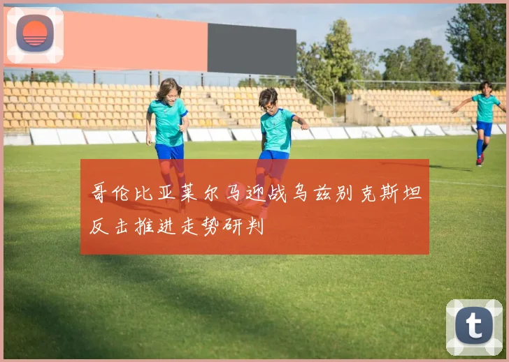 哥伦比亚莱尔马迎战乌兹别克斯坦反击推进走势研判