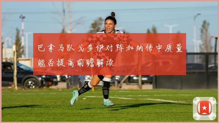 巴拿马队戈多伊对阵加纳传中质量能否提高前瞻解读