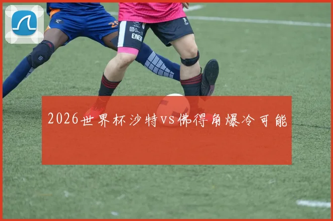 2026世界杯沙特vs佛得角爆冷可能