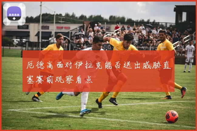 厄德高面对伊拉克能否送出威胁直塞赛前观察看点