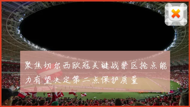 聚焦切尔西欧冠关键战禁区抢点能力有望决定第二点保护质量