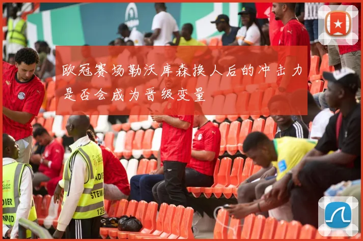 欧冠赛场勒沃库森换人后的冲击力是否会成为晋级变量