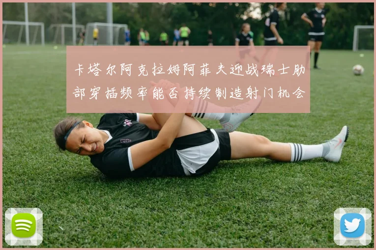 卡塔尔阿克拉姆阿菲夫迎战瑞士肋部穿插频率能否持续制造射门机会