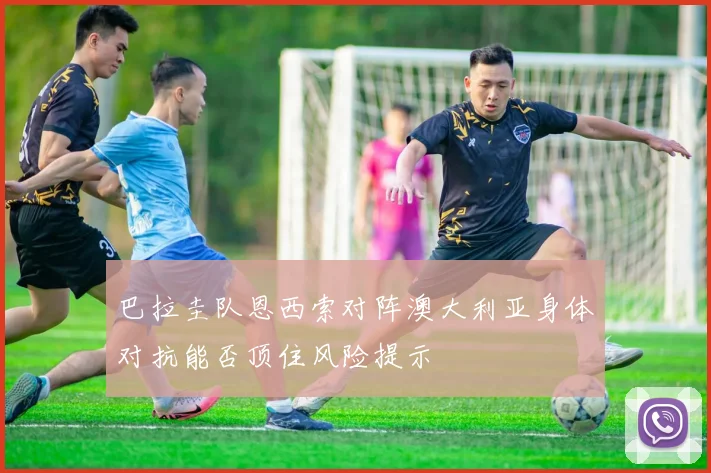 巴拉圭队恩西索对阵澳大利亚身体对抗能否顶住风险提示