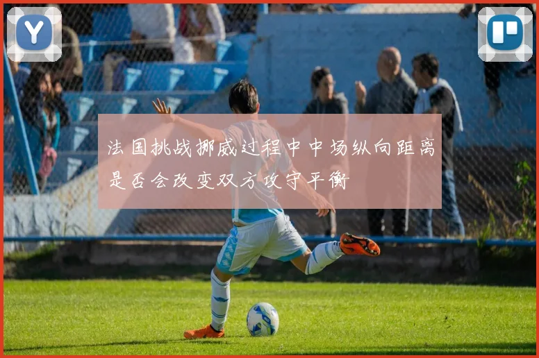 法国挑战挪威过程中中场纵向距离是否会改变双方攻守平衡