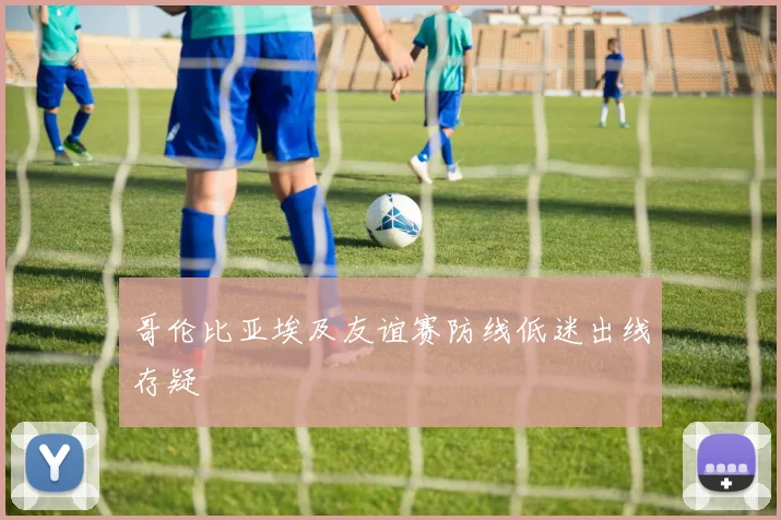 哥伦比亚埃及友谊赛防线低迷出线存疑